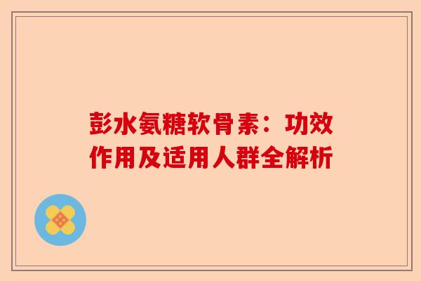 彭水氨糖软骨素：功效作用及适用人群全解析