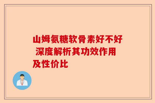 山姆氨糖软骨素好不好 深度解析其功效作用及性价比 山姆氨糖软骨素好不好 深度解析其功效作用及性价比
