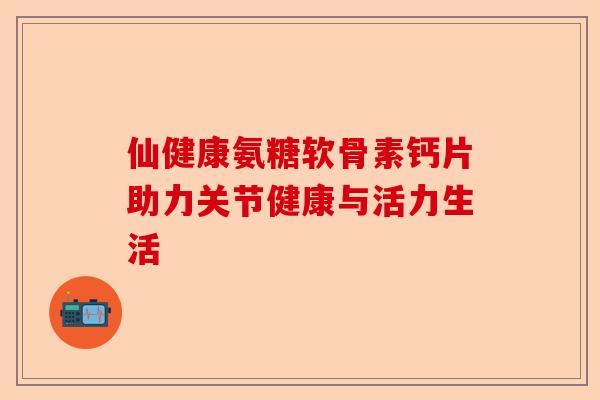 仙健康氨糖软骨素钙片助力关节健康与活力生活