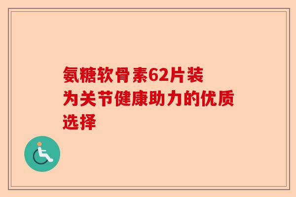 氨糖软骨素62片装 为关节健康助力的优质选择