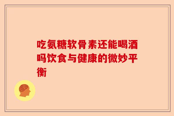吃氨糖软骨素还能喝酒吗饮食与健康的微妙平衡 吃氨糖软骨素还能喝酒吗饮食与健康的微妙平衡