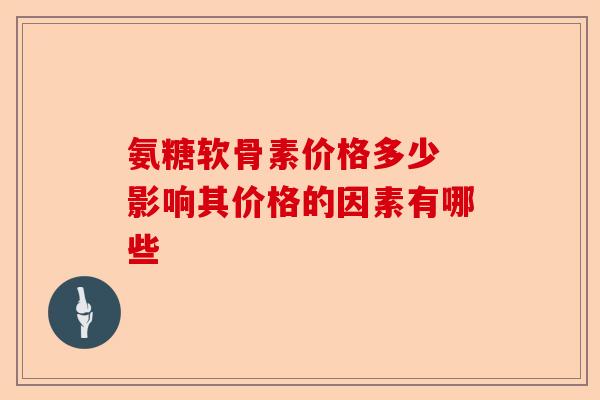 氨糖软骨素价格多少 影响其价格的因素有哪些