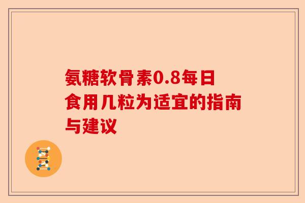 氨糖软骨素0.8每日食用几粒为适宜的指南与建议