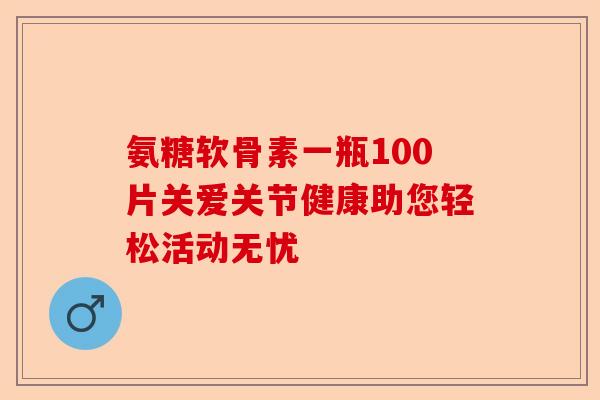 氨糖软骨素一瓶100片关爱关节健康助您轻松活动无忧 氨糖软骨素一瓶100片关爱关节健康助您轻松活动无忧