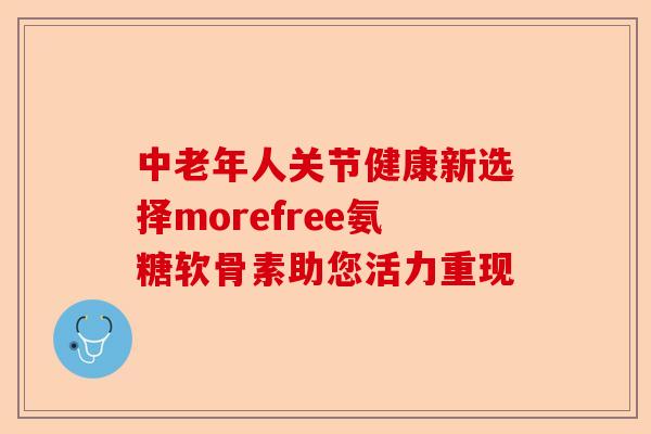 中老年人关节健康新选择morefree氨糖软骨素助您活力重现