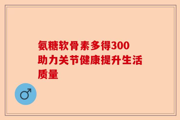 氨糖软骨素多得300助力关节健康提升生活质量