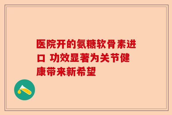 医院开的氨糖软骨素进口 功效显著为关节健康带来新希望