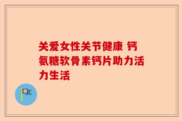 关爱女性关节健康 钙氨糖软骨素钙片助力活力生活
