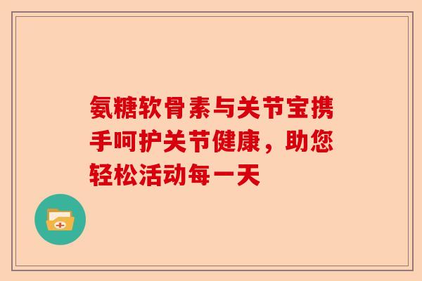 氨糖软骨素与关节宝携手呵护关节健康,助您轻松活动每一天 氨糖软骨素与关节宝携手呵护关节健康,助您轻松活动每一天