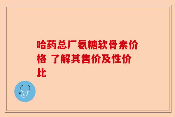哈药总厂氨糖软骨素价格 了解其售价及性价比