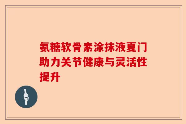 氨糖软骨素涂抹液夏门助力关节健康与灵活性提升