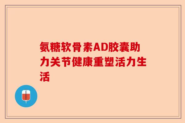 氨糖软骨素AD胶囊助力关节健康重塑活力生活