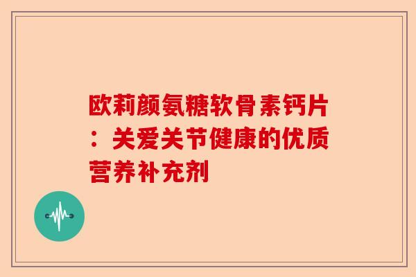 欧莉颜氨糖软骨素钙片：关爱关节健康的优质营养补充剂