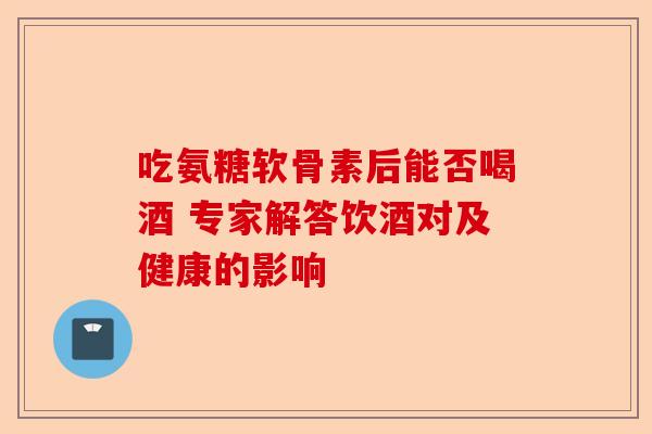 吃氨糖软骨素后能否喝酒 专家解答饮酒对及健康的影响