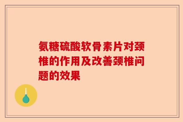 氨糖硫酸软骨素片对颈椎的作用及改善颈椎问题的效果