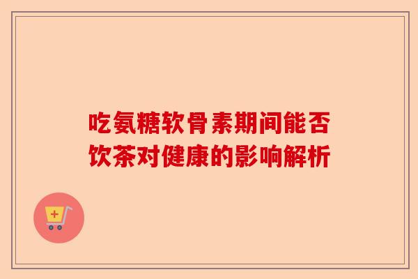 吃氨糖软骨素期间能否饮茶对健康的影响解析