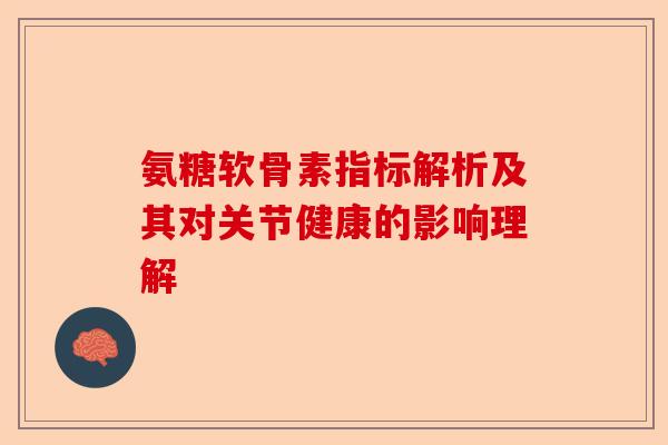 氨糖软骨素指标解析及其对关节健康的影响理解