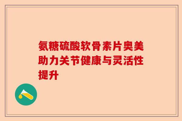 氨糖硫酸软骨素片奥美助力关节健康与灵活性提升
