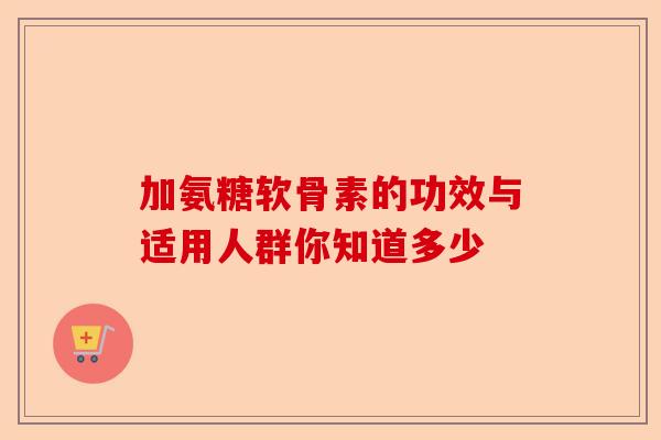 加氨糖软骨素的功效与适用人群你知道多少