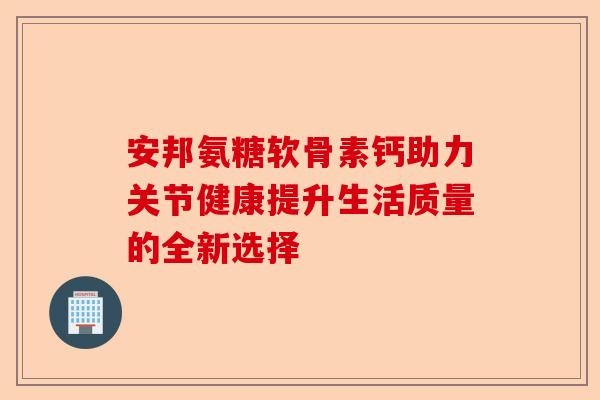 安邦氨糖软骨素钙助力关节健康提升生活质量的全新选择