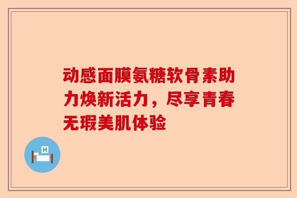 动感面膜氨糖软骨素助力焕新活力，尽享青春无瑕美肌体验