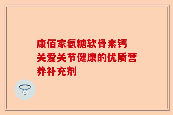 康佰家氨糖软骨素钙 关爱关节健康的优质营养补充剂