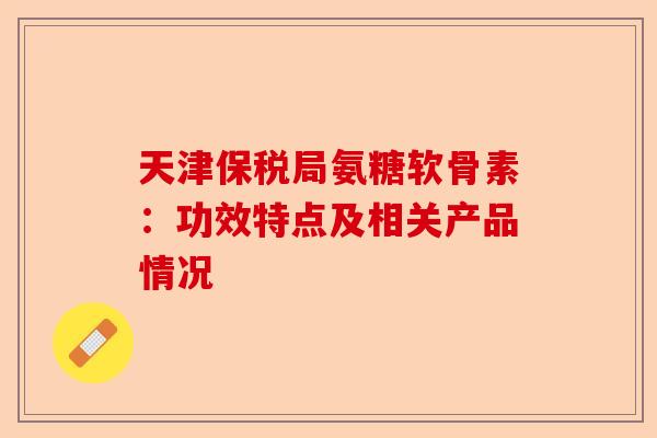 天津保税局氨糖软骨素：功效特点及相关产品情况