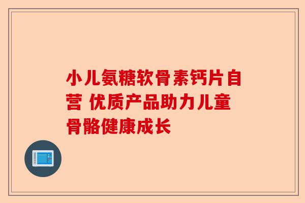 小儿氨糖软骨素钙片自营 优质产品助力儿童骨骼健康成长