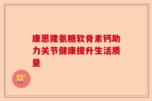 康恩隆氨糖软骨素钙助力关节健康提升生活质量 康恩隆氨糖软骨素钙助力关节健康提升生活质量