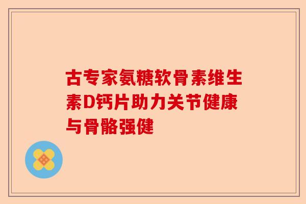 古专家氨糖软骨素维生素D钙片助力关节健康与骨骼强健