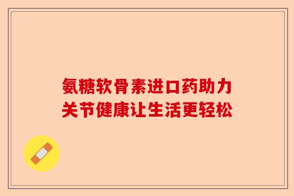 氨糖软骨素进口药助力关节健康让生活更轻松
