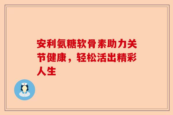 安利氨糖软骨素助力关节健康,轻松活出精彩人生 安利氨糖软骨素助力关节健康,轻松活出精彩人生