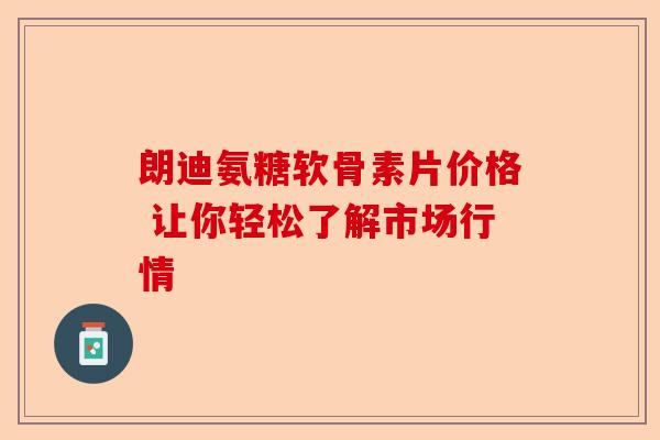 朗迪氨糖软骨素片价格 让你轻松了解市场行情 朗迪氨糖软骨素片价格 让你轻松了解市场行情