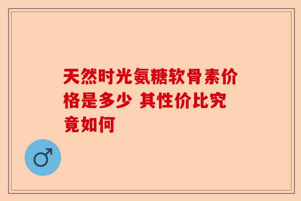 天然时光氨糖软骨素价格是多少 其性价比究竟如何