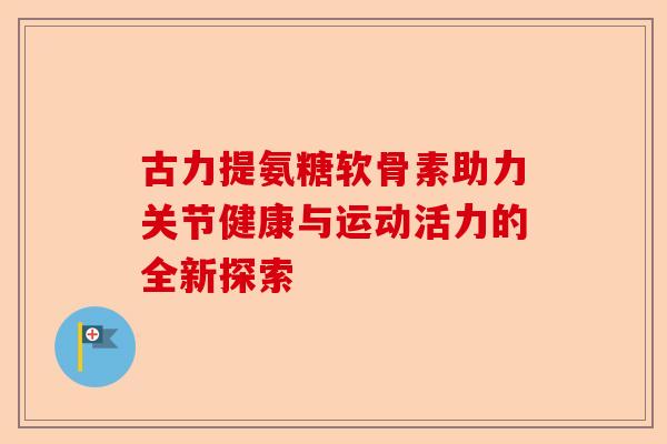 古力提氨糖软骨素助力关节健康与运动活力的全新探索 古力提氨糖软骨素助力关节健康与运动活力的全新探索