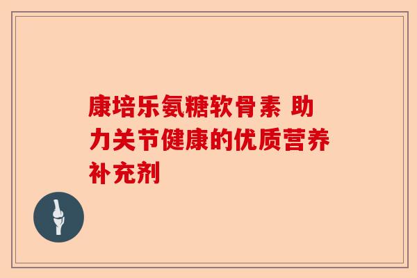 康培乐氨糖软骨素 助力关节健康的优质营养补充剂