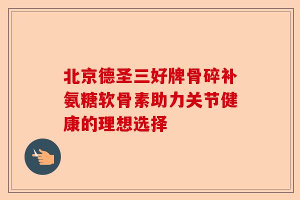 北京德圣三好牌骨碎补氨糖软骨素助力关节健康的理想选择