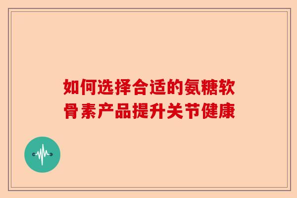 如何选择合适的氨糖软骨素产品提升关节健康