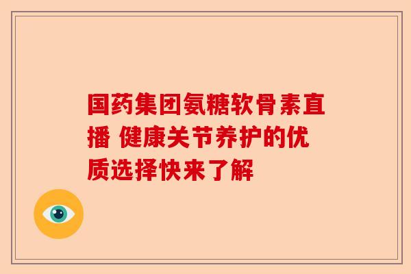国药集团氨糖软骨素直播 健康关节养护的优质选择快来了解