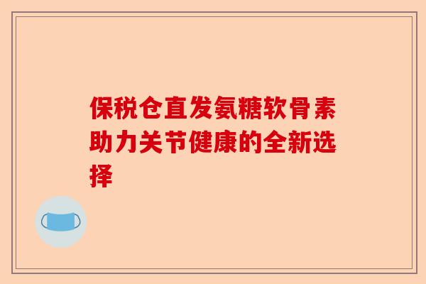 保税仓直发氨糖软骨素助力关节健康的全新选择
