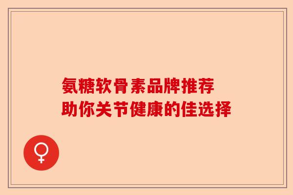 氨糖软骨素品牌推荐 助你关节健康的佳选择