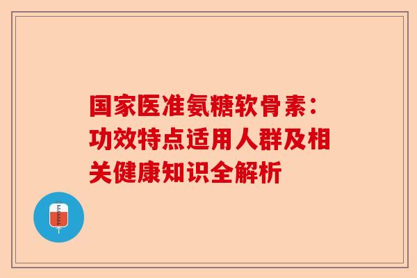 国家医准氨糖软骨素：功效特点适用人群及相关健康知识全解析