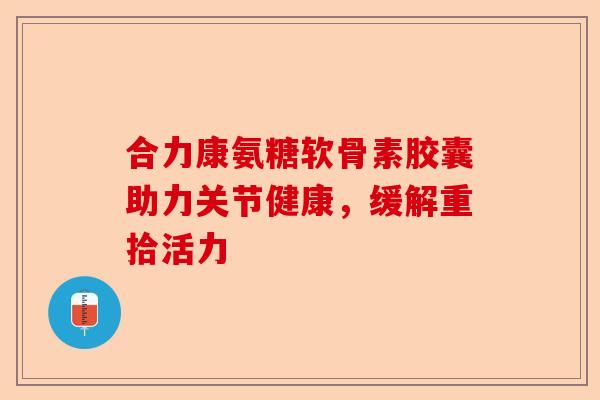 合力康氨糖软骨素胶囊助力关节健康，缓解重拾活力