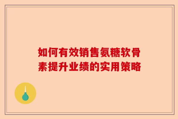 如何有效销售氨糖软骨素提升业绩的实用策略
