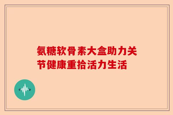 氨糖软骨素大盒助力关节健康重拾活力生活
