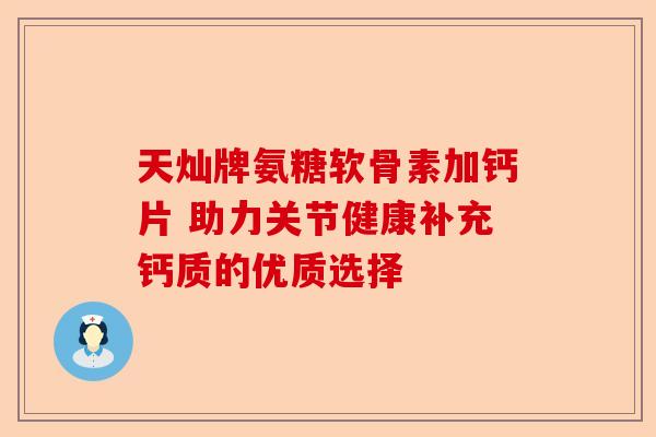 天灿牌氨糖软骨素加钙片 助力关节健康补充钙质的优质选择