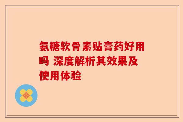 氨糖软骨素贴膏药好用吗 深度解析其效果及使用体验 氨糖软骨素贴膏药好用吗 深度解析其效果及使用体验