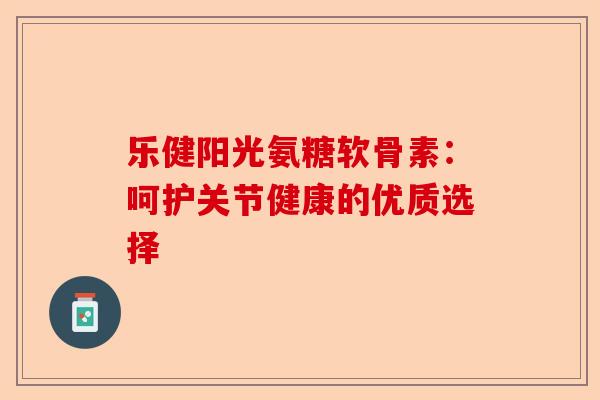 乐健阳光氨糖软骨素：呵护关节健康的优质选择
