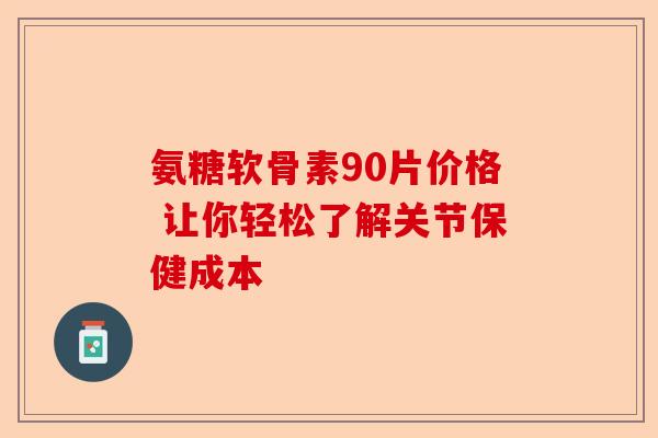 氨糖软骨素90片价格 让你轻松了解关节保健成本 氨糖软骨素90片价格 让你轻松了解关节保健成本