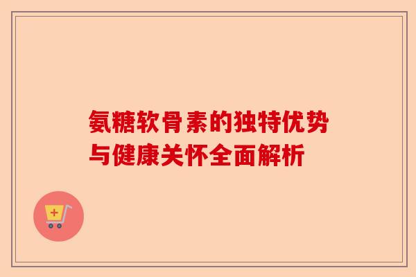 氨糖软骨素的独特优势与健康关怀全面解析 氨糖软骨素的独特优势与健康关怀全面解析